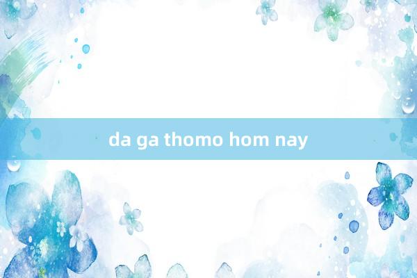 da ga thomo hom nay