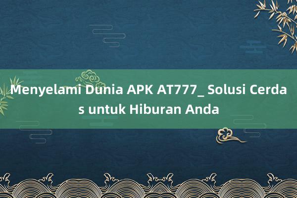 Menyelami Dunia APK AT777_ Solusi Cerdas untuk Hiburan Anda