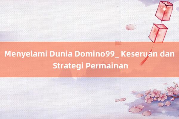 Menyelami Dunia Domino99_ Keseruan dan Strategi Permainan