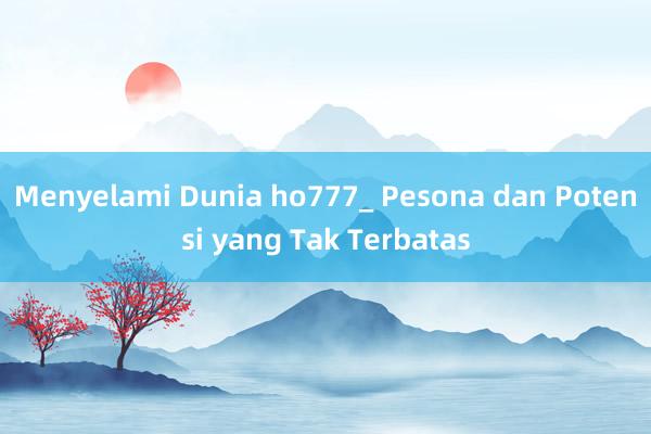 Menyelami Dunia ho777_ Pesona dan Potensi yang Tak Terbatas