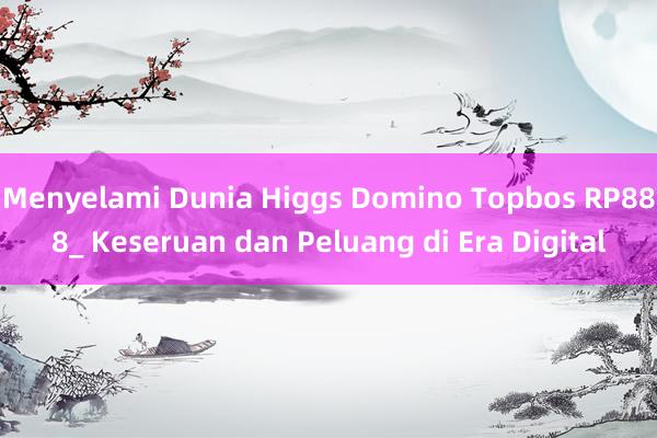 Menyelami Dunia Higgs Domino Topbos RP888_ Keseruan dan Peluang di Era Digital