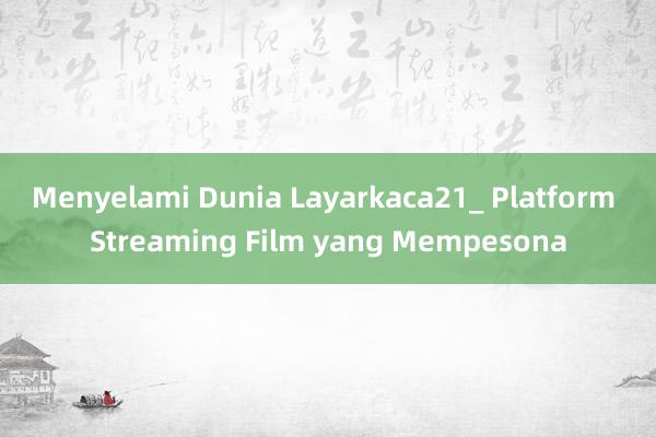 Menyelami Dunia Layarkaca21_ Platform Streaming Film yang Mempesona