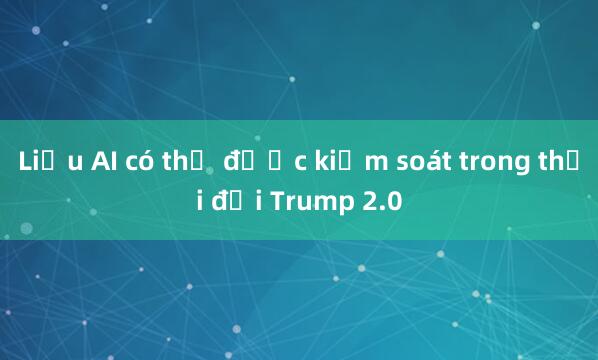 Liệu AI có thể được kiểm soát trong thời đại Trump 2.0