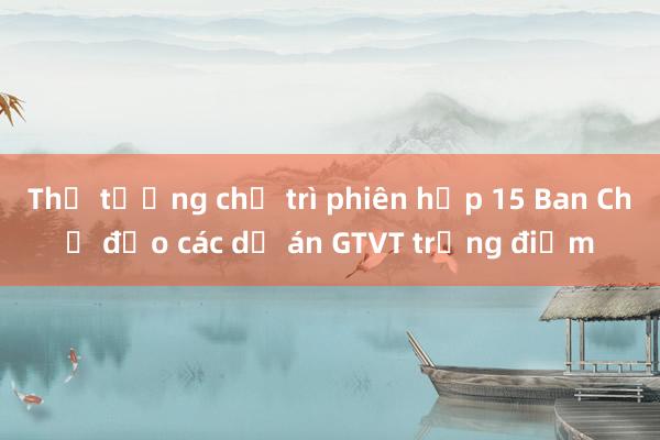 Thủ tướng chủ trì phiên họp 15 Ban Chỉ đạo các dự án GTVT trọng điểm