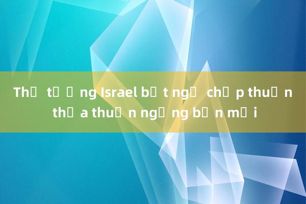 Thủ tướng Israel bất ngờ chấp thuận thỏa thuận ngừng bắn mới