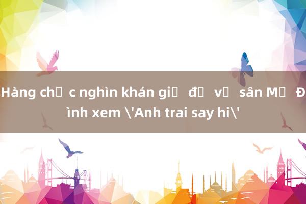 Hàng chục nghìn khán giả đổ về sân Mỹ Đình xem 'Anh trai say hi'