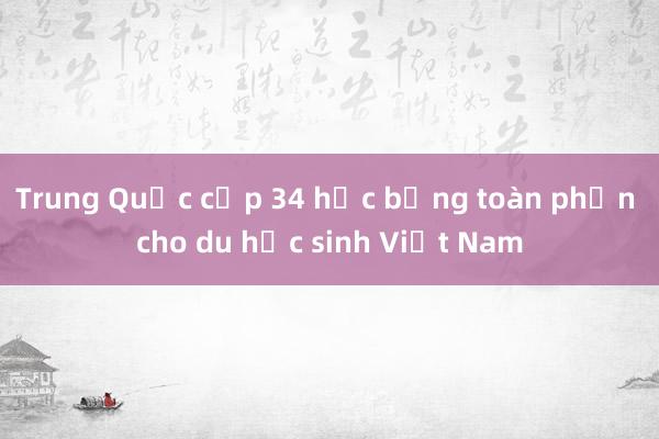 Trung Quốc cấp 34 học bổng toàn phần cho du học sinh Việt Nam