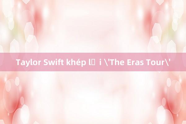 Taylor Swift khép lại 'The Eras Tour'