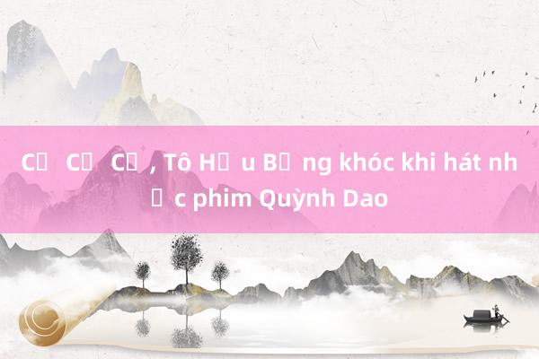 Cổ Cự Cơ, Tô Hữu Bằng khóc khi hát nhạc phim Quỳnh Dao