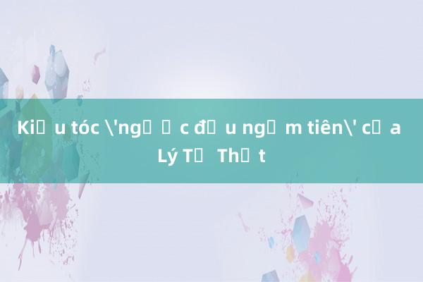 Kiểu tóc 'ngước đầu ngắm tiên' của Lý Tử Thất