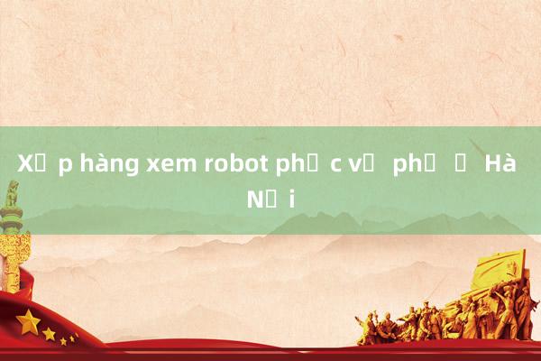 Xếp hàng xem robot phục vụ phở ở Hà Nội