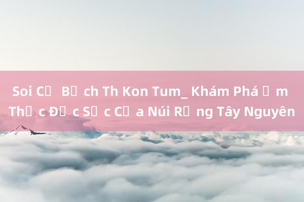 Soi Củ Bạch Th Kon Tum_ Khám Phá Ẩm Thực Đặc Sắc Của Núi Rừng Tây Nguyên