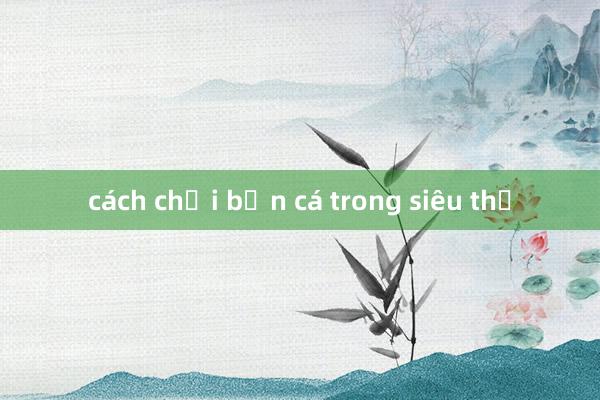 cách chơi bắn cá trong siêu thị