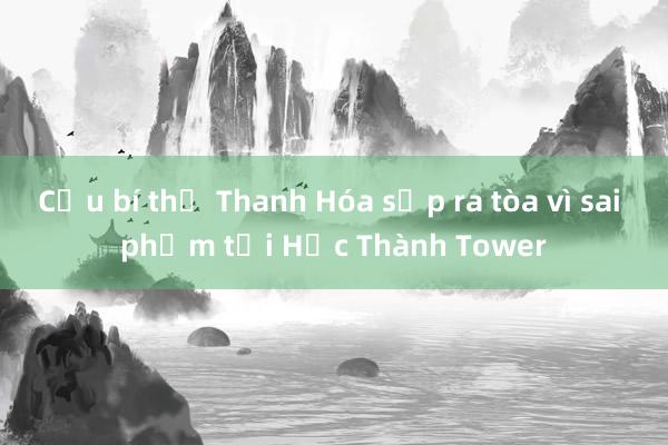 Cựu bí thư Thanh Hóa sắp ra tòa vì sai phạm tại Hạc Thành Tower