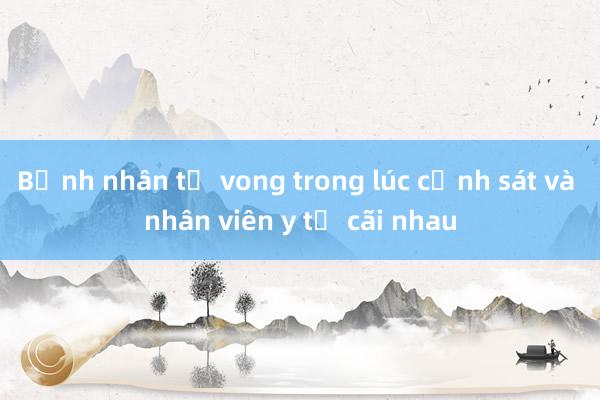 Bệnh nhân tử vong trong lúc cảnh sát và nhân viên y tế cãi nhau