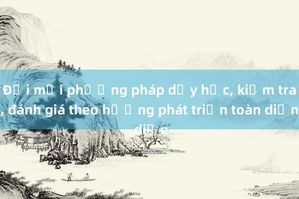 Đổi mới phương pháp dạy học， kiểm tra， đánh giá theo hướng phát triển toàn diện