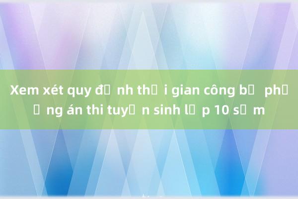 Xem xét quy định thời gian công bố phương án thi tuyển sinh lớp 10 sớm