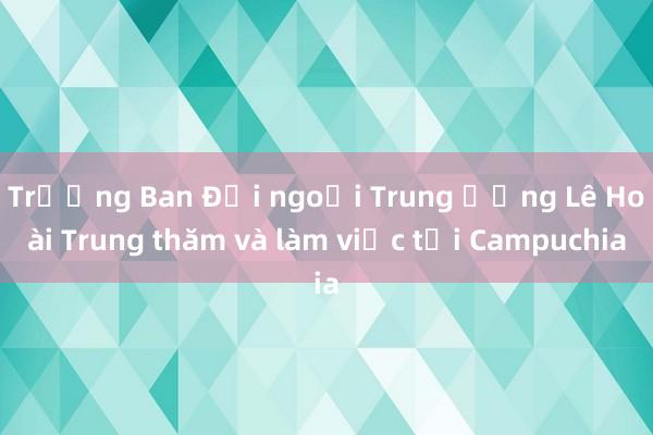 Trưởng Ban Đối ngoại Trung ương Lê Hoài Trung thăm và làm việc tại Campuchia