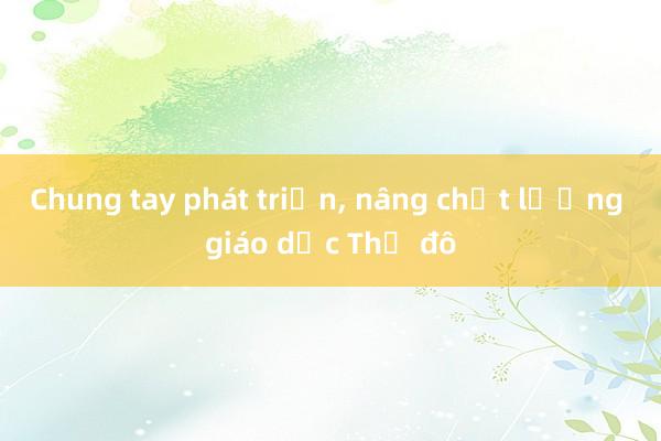 Chung tay phát triển， nâng chất lượng giáo dục Thủ đô