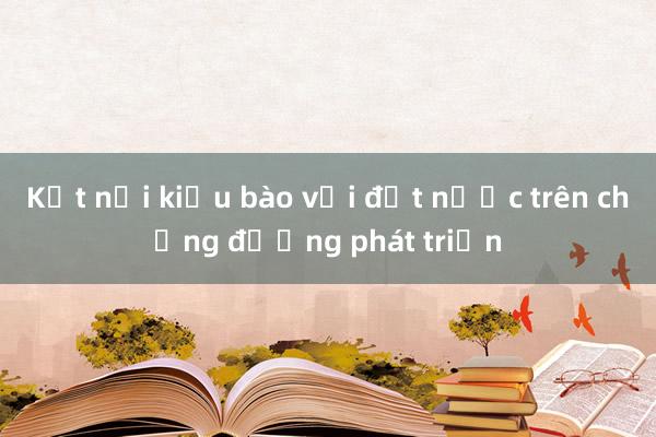 Kết nối kiều bào với đất nước trên chặng đường phát triển