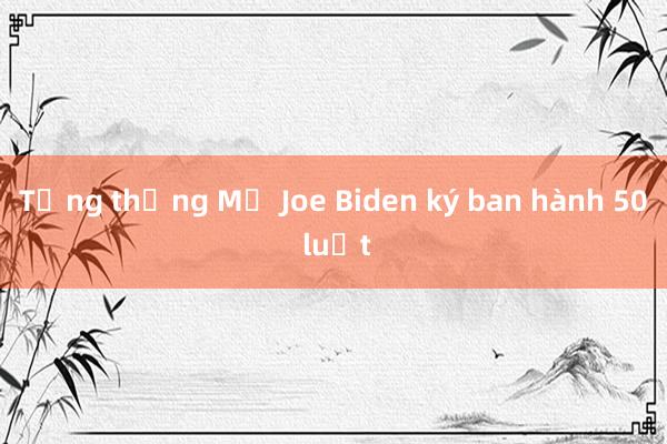 Tổng thống Mỹ Joe Biden ký ban hành 50 luật