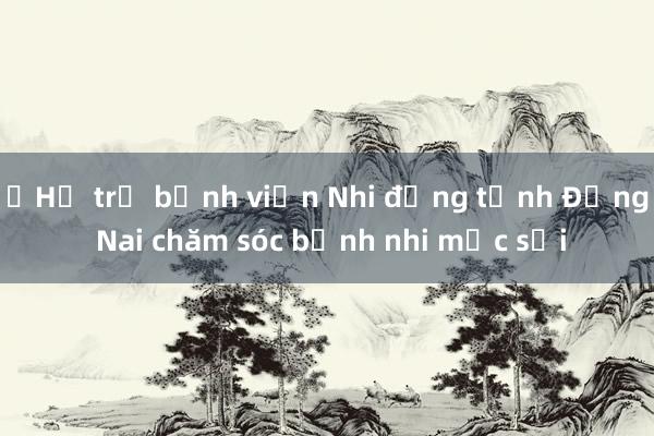 ​Hỗ trợ bệnh viện Nhi đồng tỉnh Đồng Nai chăm sóc bệnh nhi mắc sởi