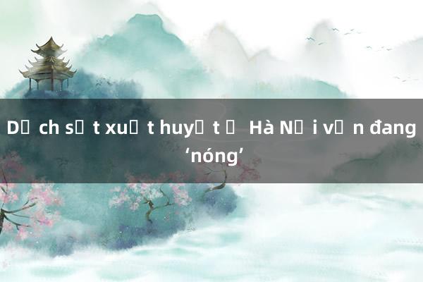 Dịch sốt xuất huyết ở Hà Nội vẫn đang ‘nóng’