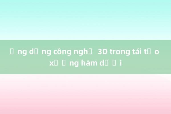 Ứng dụng công nghệ 3D trong tái tạo xương hàm dưới