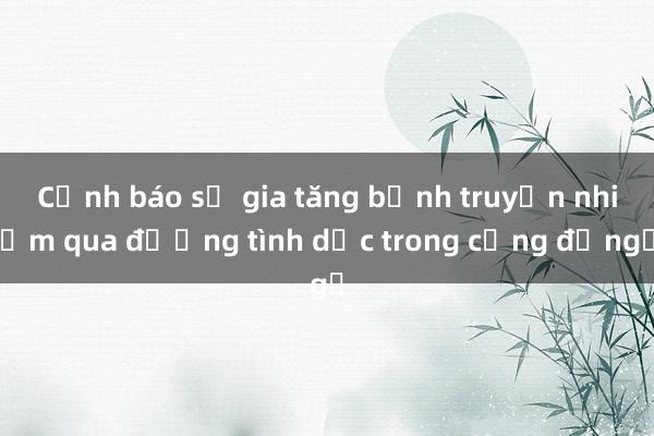 Cảnh báo sự gia tăng bệnh truyền nhiễm qua đường tình dục trong cộng đồng​