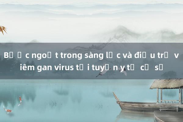 Bước ngoặt trong sàng lọc và điều trị viêm gan virus tại tuyến y tế cơ sở