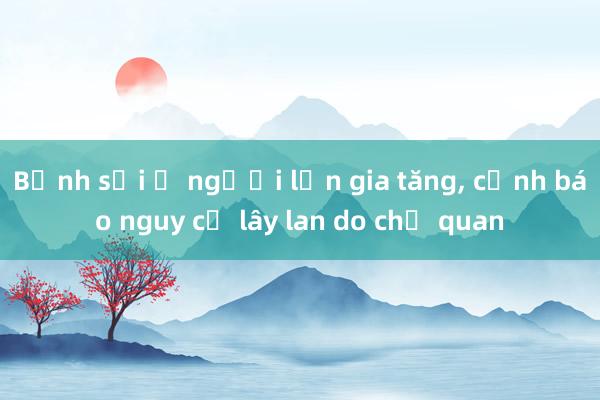 Bệnh sởi ở người lớn gia tăng， cảnh báo nguy cơ lây lan do chủ quan