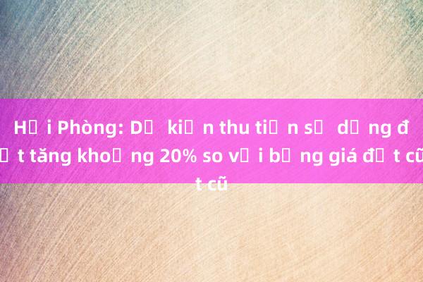 Hải Phòng: Dự kiến thu tiền sử dụng đất tăng khoảng 20% so với bảng giá đất cũ