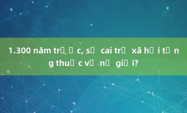 1.300 năm trước， sự cai trị xã hội từng thuộc về nữ giới?