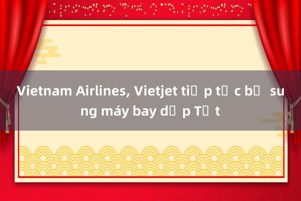 Vietnam Airlines, Vietjet tiếp tục bổ sung máy bay dịp Tết