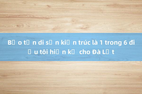 Bảo tồn di sản kiến trúc là 1 trong 6 điều tôi hiến kế cho Đà Lạt