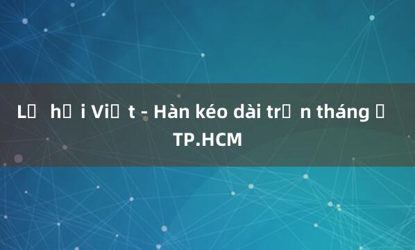 Lễ hội Việt - Hàn kéo dài trọn tháng ở TP.HCM