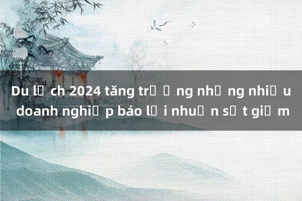 Du lịch 2024 tăng trưởng nhưng nhiều doanh nghiệp báo lợi nhuận sụt giảm