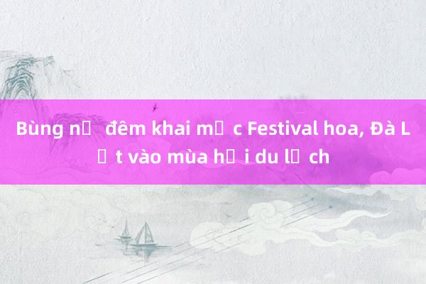 Bùng nổ đêm khai mạc Festival hoa, Đà Lạt vào mùa hội du lịch