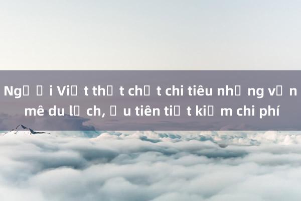 Người Việt thắt chặt chi tiêu nhưng vẫn mê du lịch, ưu tiên tiết kiệm chi phí