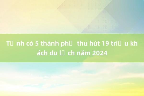 Tỉnh có 5 thành phố thu hút 19 triệu khách du lịch năm 2024