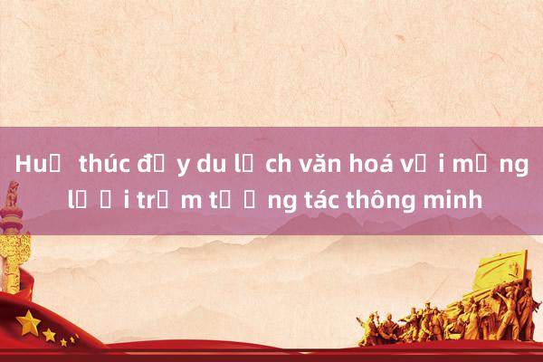 Huế thúc đẩy du lịch văn hoá với mạng lưới trạm tương tác thông minh