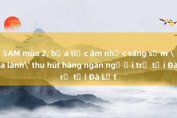 5AM mùa 2， bữa tiệc âm nhạc sáng sớm 'chữa lành' thu hút hàng ngàn người trẻ tại Đà Lạt