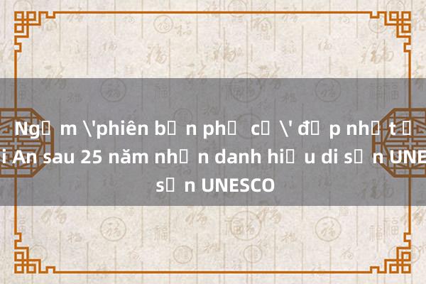 Ngắm 'phiên bản phố cổ' đẹp nhất ở Hội An sau 25 năm nhận danh hiệu di sản UNESCO