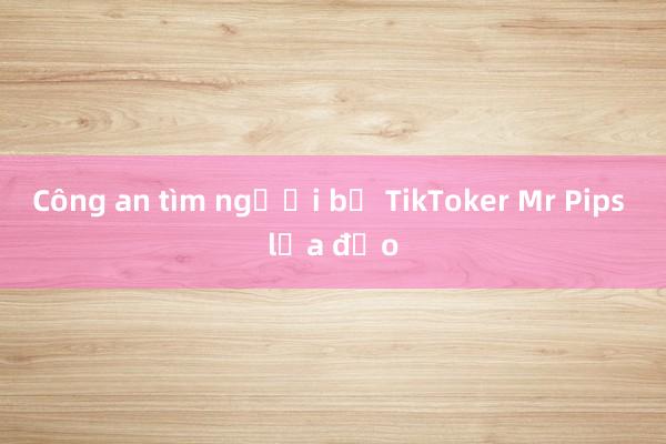 Công an tìm người bị TikToker Mr Pips lừa đảo