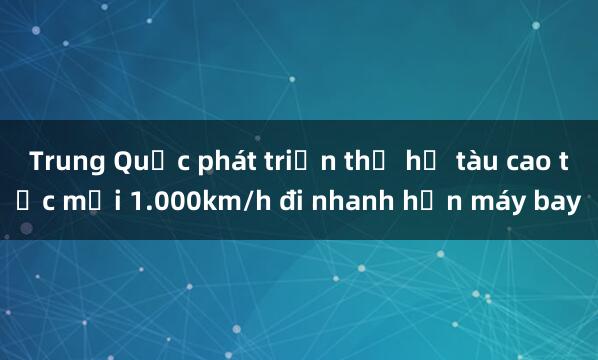 Trung Quốc phát triển thế hệ tàu cao tốc mới 1.000km/h đi nhanh hơn máy bay