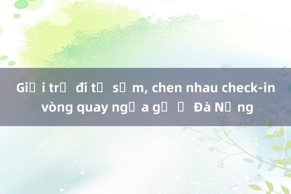 Giới trẻ đi từ sớm， chen nhau check-in vòng quay ngựa gỗ ở Đà Nẵng