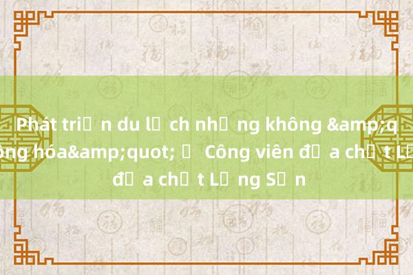 Phát triển du lịch nhưng không &quot;bê tông hóa&quot; ở Công viên địa chất Lạng Sơn