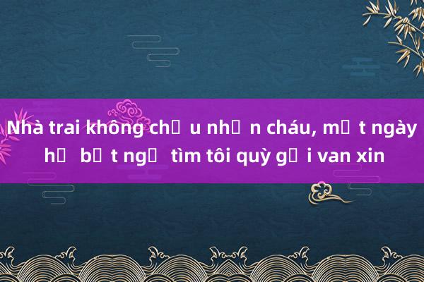 Nhà trai không chịu nhận cháu， một ngày họ bất ngờ tìm tôi quỳ gối van xin