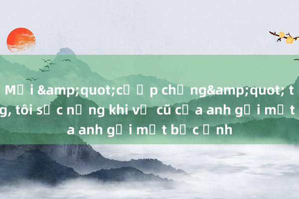 Mới &quot;cướp chồng&quot; thành công， tôi sốc nặng khi vợ cũ của anh gửi một bức ảnh