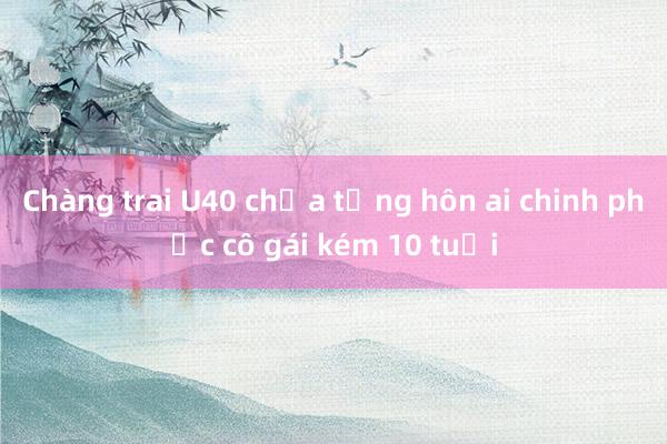 Chàng trai U40 chưa từng hôn ai chinh phục cô gái kém 10 tuổi